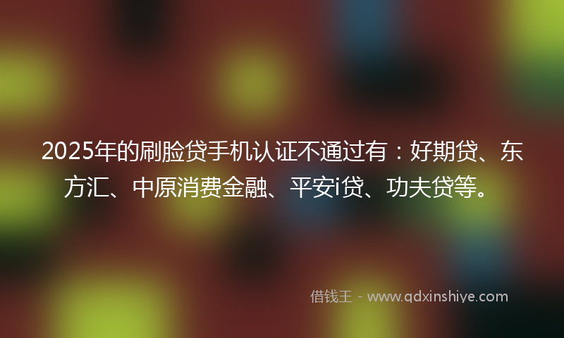2025年的刷脸贷手机认证不通过有：好期贷、东方汇、中原消费金融、平安i贷、功夫贷等。