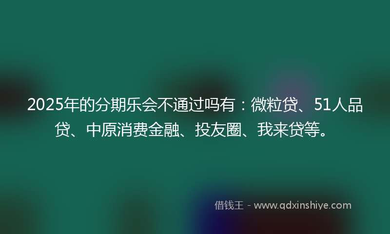 2025年的分期乐会不通过吗有：微粒贷、51人品贷、中原消费金融、投友圈、我来贷等。