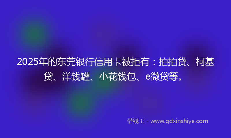 2025年的东莞银行信用卡被拒有：拍拍贷、柯基贷、洋钱罐、小花钱包、e微贷等。