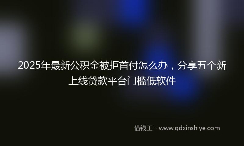 2025年最新公积金被拒首付怎么办，分享五个新上线贷款平台门槛低软件