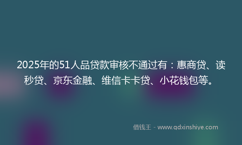2025年的51人品贷款审核不通过有：惠商贷、读秒贷、京东金融、维信卡卡贷、小花钱包等。