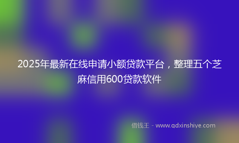 2025年最新在线申请小额贷款平台，整理五个芝麻信用600贷款软件