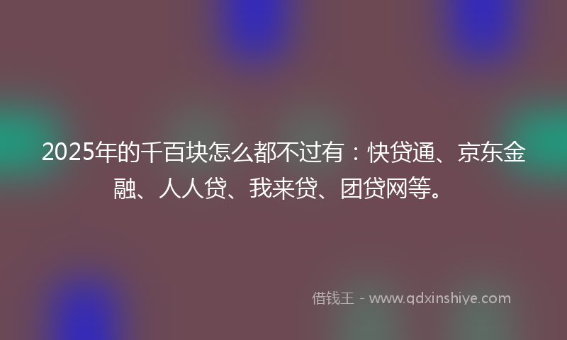 2025年的千百块怎么都不过有：快贷通、京东金融、人人贷、我来贷、团贷网等。