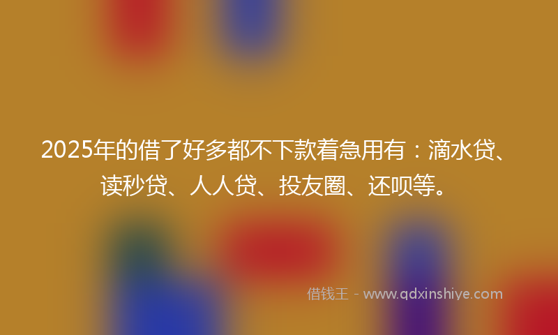 2025年的借了好多都不下款着急用有：滴水贷、读秒贷、人人贷、投友圈、还呗等。