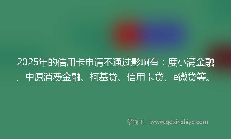 2025年的信用卡申请不通过影响有：度小满金融、中原消费金融、柯基贷、信用卡贷、e微贷等。