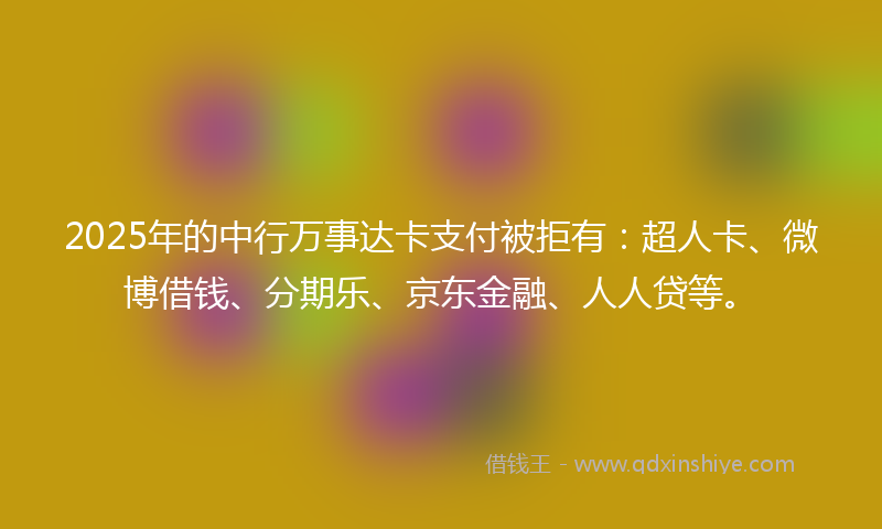 2025年的中行万事达卡支付被拒有：超人卡、微博借钱、分期乐、京东金融、人人贷等。