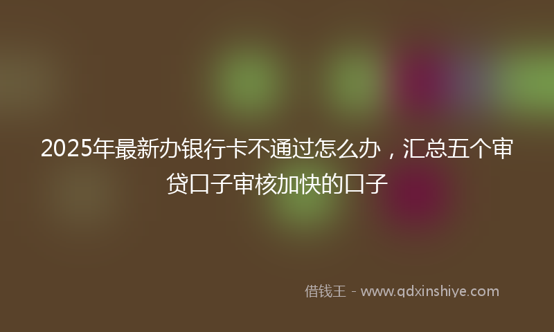 2025年最新办银行卡不通过怎么办，汇总五个审贷口子审核加快的口子