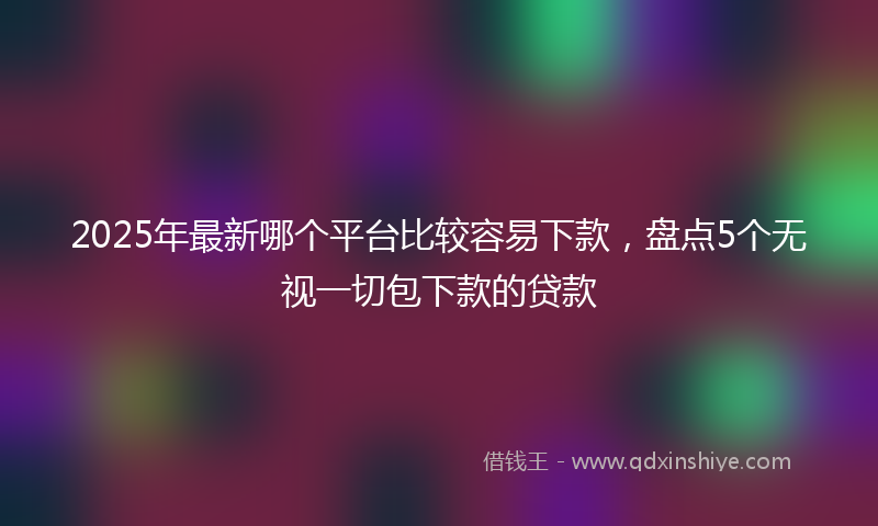 2025年最新哪个平台比较容易下款，盘点5个无视一切包下款的贷款