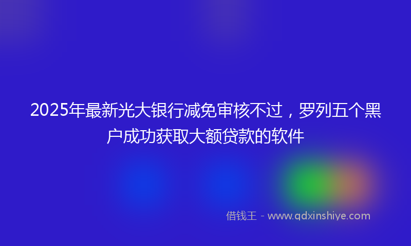 2025年最新光大银行减免审核不过，罗列五个黑户成功获取大额贷款的软件