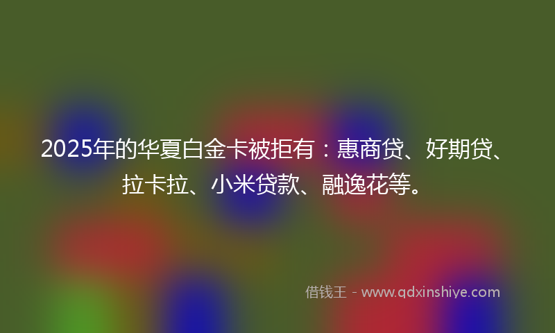 2025年的华夏白金卡被拒有：惠商贷、好期贷、拉卡拉、小米贷款、融逸花等。