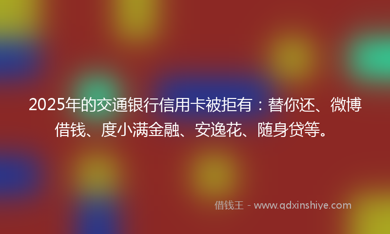 2025年的交通银行信用卡被拒有：替你还、微博借钱、度小满金融、安逸花、随身贷等。