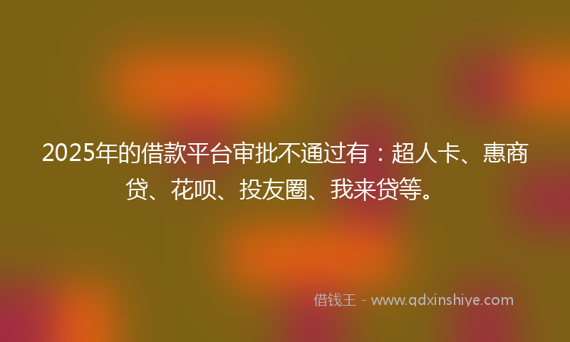 2025年的借款平台审批不通过有：超人卡、惠商贷、花呗、投友圈、我来贷等。