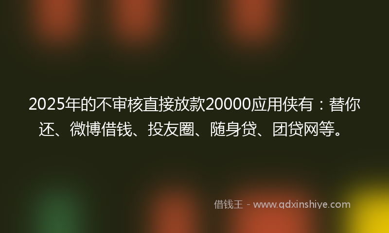 2025年的不审核直接放款20000应用侠有：替你还、微博借钱、投友圈、随身贷、团贷网等。