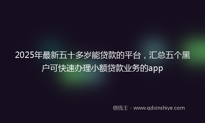2025年最新五十多岁能贷款的平台，汇总五个黑户可快速办理小额贷款业务的app