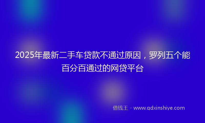 2025年最新二手车贷款不通过原因，罗列五个能百分百通过的网贷平台