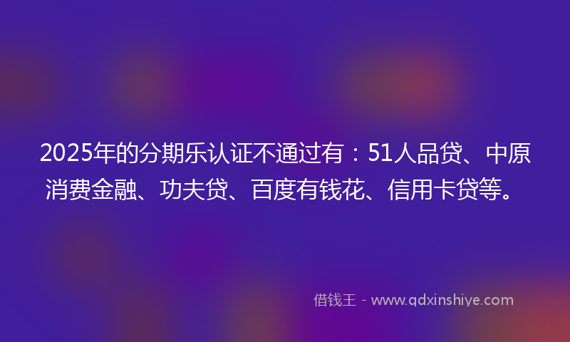 2025年的分期乐认证不通过有：51人品贷、中原消费金融、功夫贷、百度有钱花、信用卡贷等。