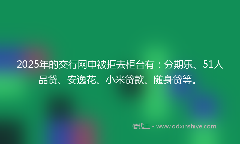 2025年的交行网申被拒去柜台有：分期乐、51人品贷、安逸花、小米贷款、随身贷等。