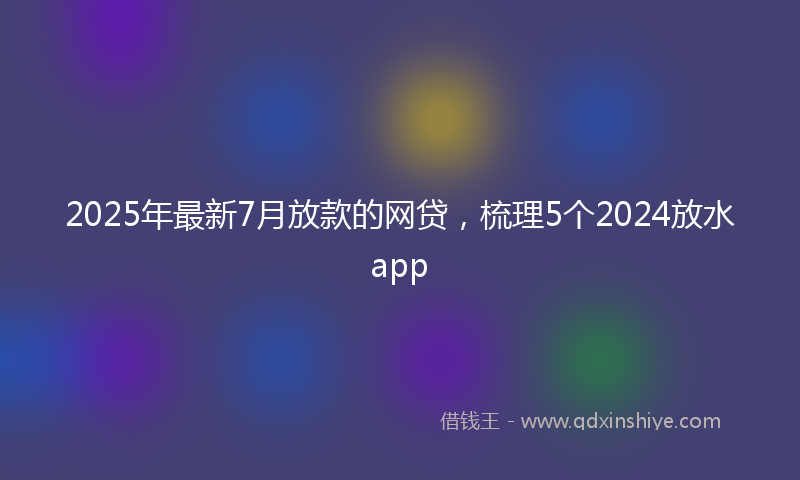 2025年最新7月放款的网贷，梳理5个2024放水app