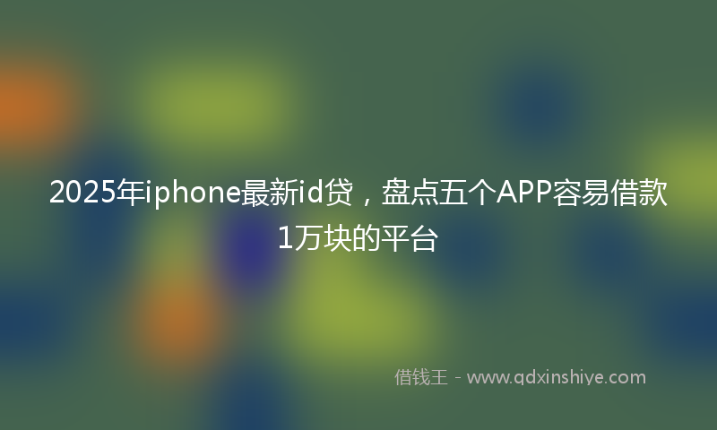 2025年iphone最新id贷，盘点五个APP容易借款1万块的平台