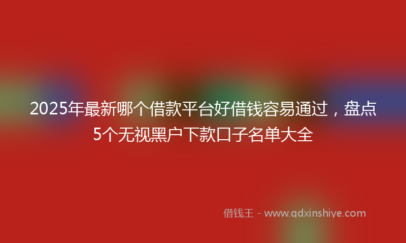 2025年最新哪个借款平台好借钱容易通过，盘点5个无视黑户下款口子名单大全