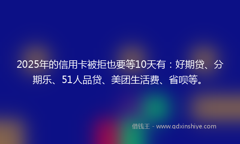 2025年的信用卡被拒也要等10天有：好期贷、分期乐、51人品贷、美团生活费、省呗等。