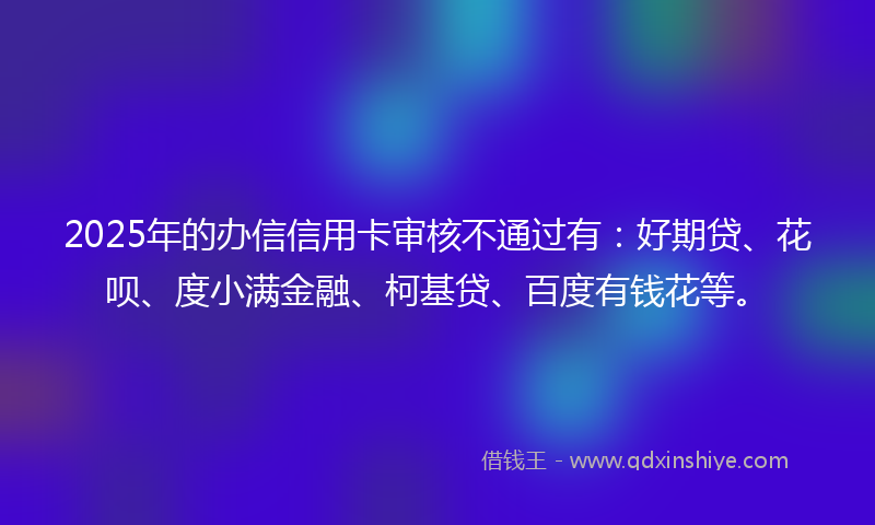 2025年的办信信用卡审核不通过有：好期贷、花呗、度小满金融、柯基贷、百度有钱花等。