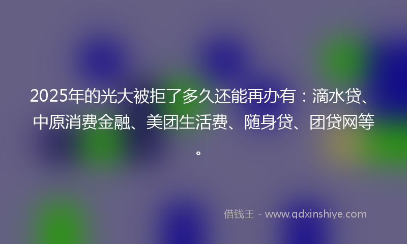 2025年的光大被拒了多久还能再办有：滴水贷、中原消费金融、美团生活费、随身贷、团贷网等。