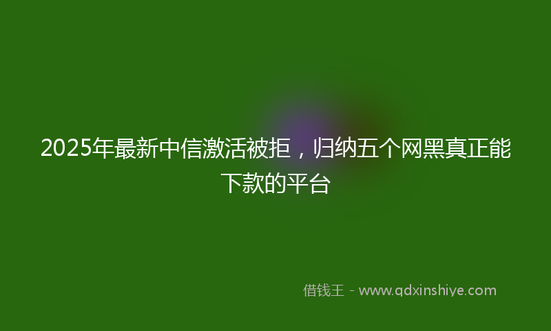 2025年最新中信激活被拒，归纳五个网黑真正能下款的平台