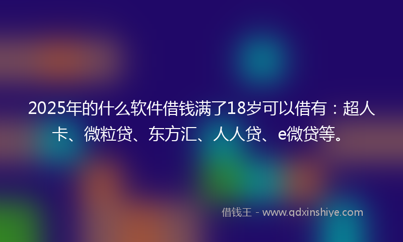 2025年的什么软件借钱满了18岁可以借有：超人卡、微粒贷、东方汇、人人贷、e微贷等。