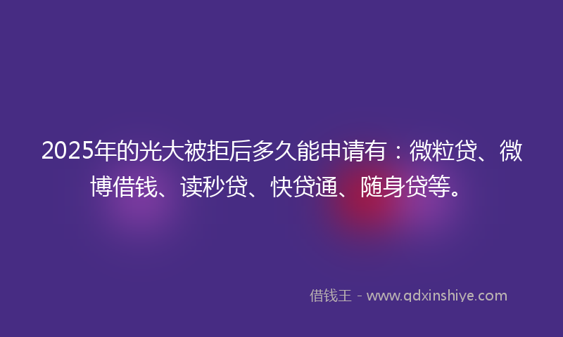 2025年的光大被拒后多久能申请有：微粒贷、微博借钱、读秒贷、快贷通、随身贷等。