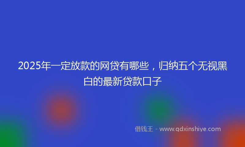 2025年一定放款的网贷有哪些，归纳五个无视黑白的最新贷款口子