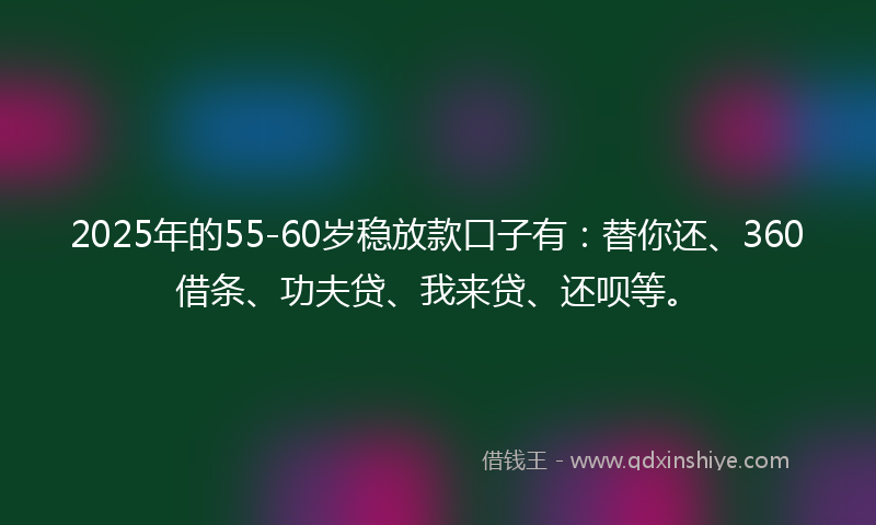 2025年的55-60岁稳放款口子有：替你还、360借条、功夫贷、我来贷、还呗等。