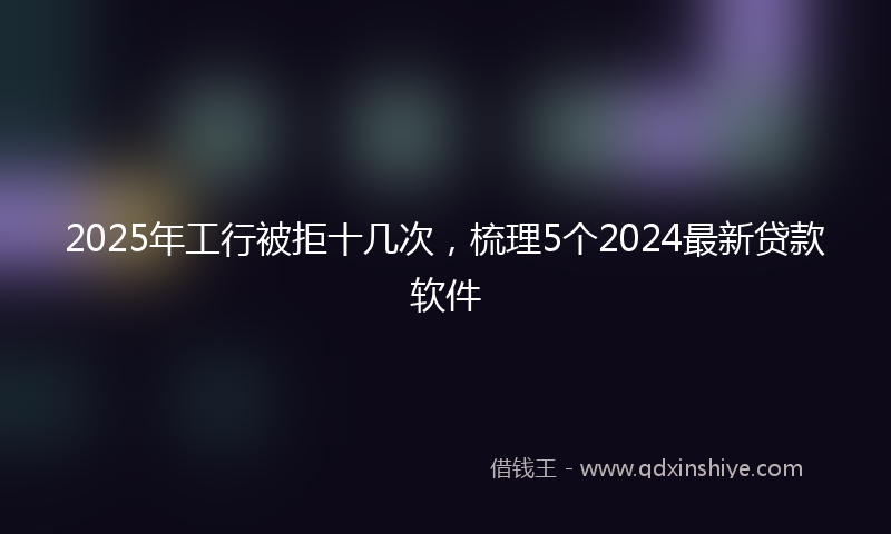 2025年工行被拒十几次，梳理5个2024最新贷款软件