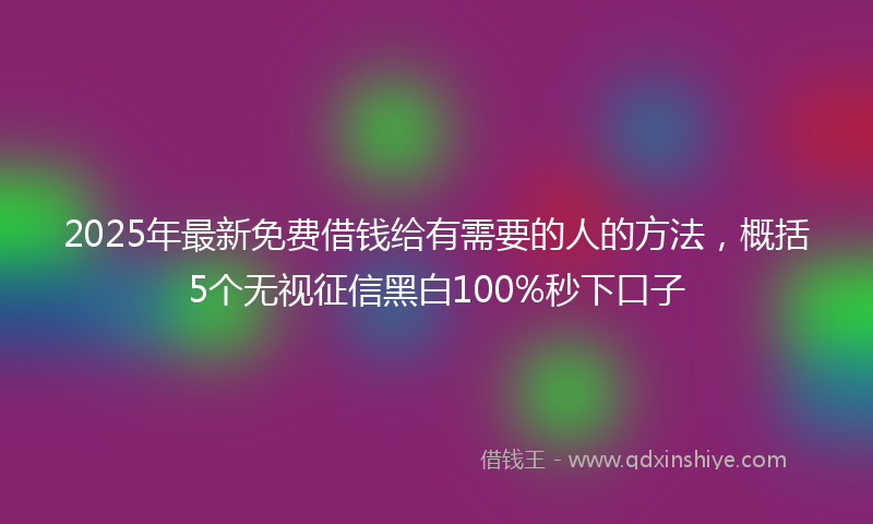 2025年最新免费借钱给有需要的人的方法，概括5个无视征信黑白100%秒下口子