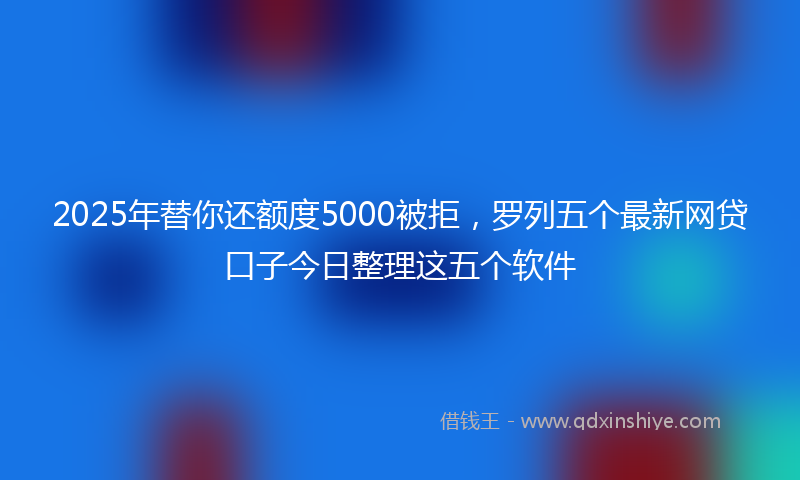 2025年替你还额度5000被拒，罗列五个最新网贷口子今日整理这五个软件
