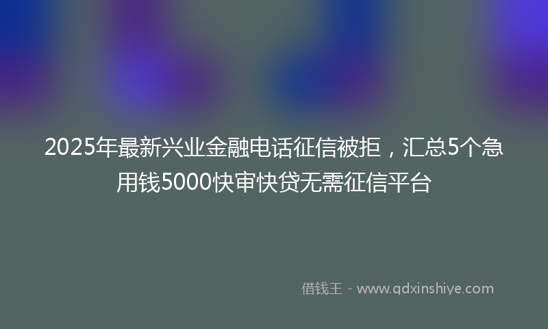 2025年最新兴业金融电话征信被拒，汇总5个急用钱5000快审快贷无需征信平台