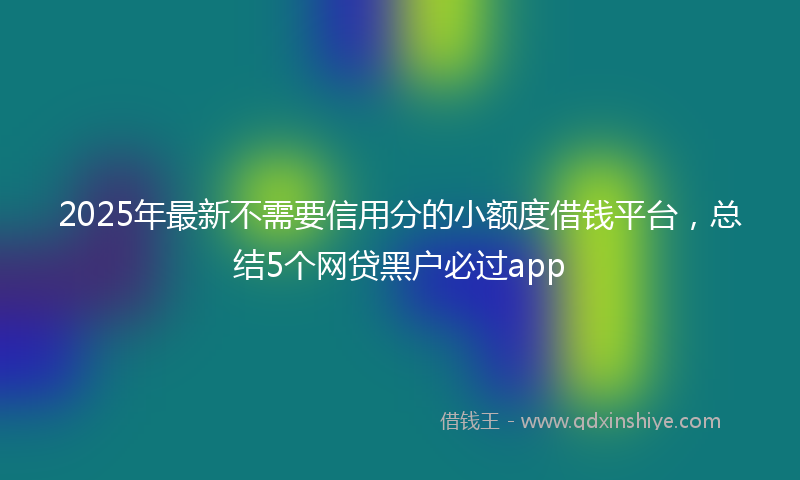 2025年最新不需要信用分的小额度借钱平台，总结5个网贷黑户必过app