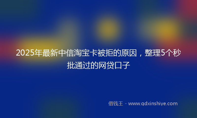 2025年最新中信淘宝卡被拒的原因，整理5个秒批通过的网贷口子