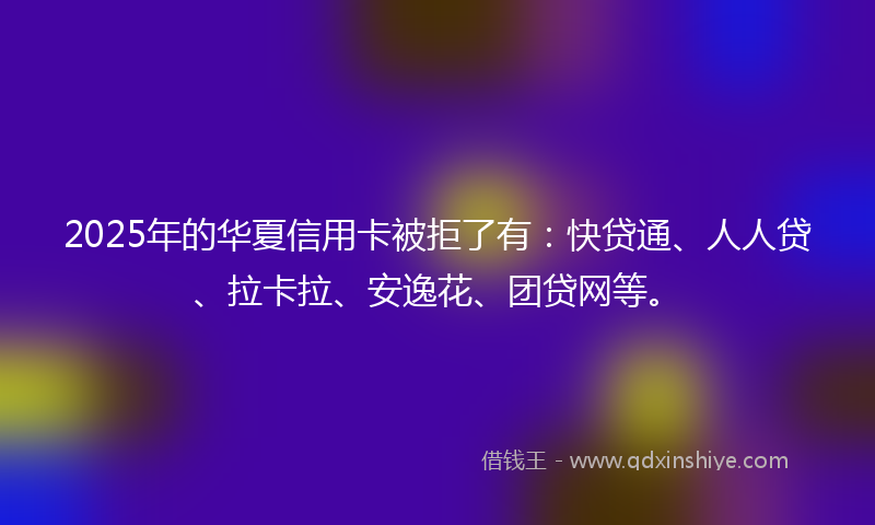 2025年的华夏信用卡被拒了有：快贷通、人人贷、拉卡拉、安逸花、团贷网等。