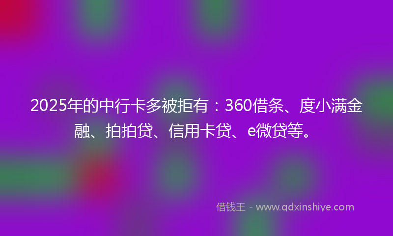2025年的中行卡多被拒有：360借条、度小满金融、拍拍贷、信用卡贷、e微贷等。