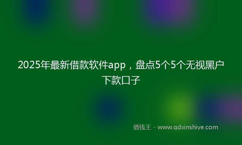 2025年最新借款软件app，盘点5个5个无视黑户下款口子