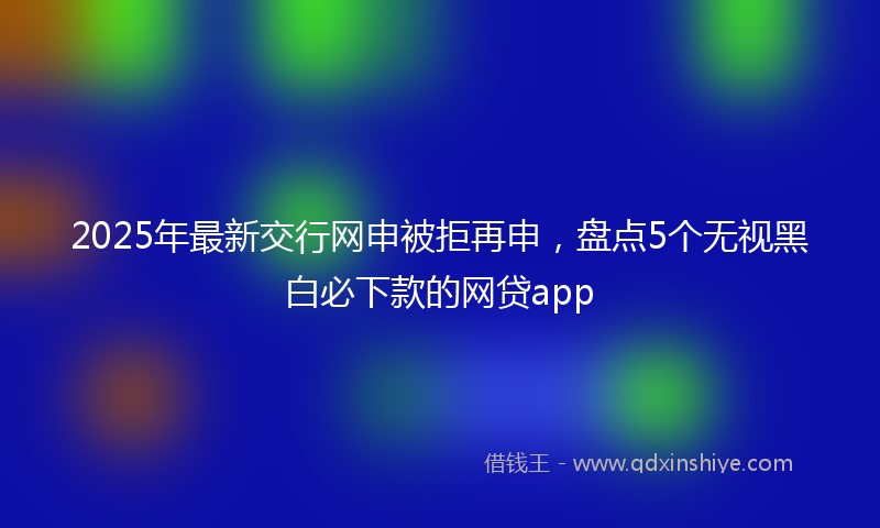 2025年最新交行网申被拒再申，盘点5个无视黑白必下款的网贷app