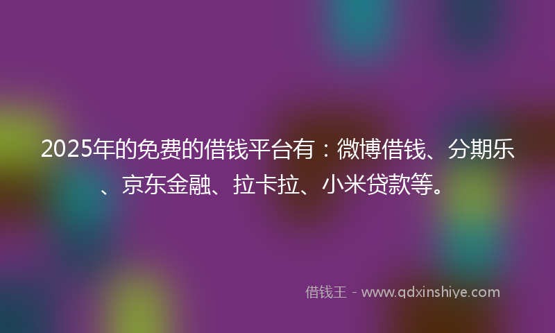 2025年的免费的借钱平台有：微博借钱、分期乐、京东金融、拉卡拉、小米贷款等。