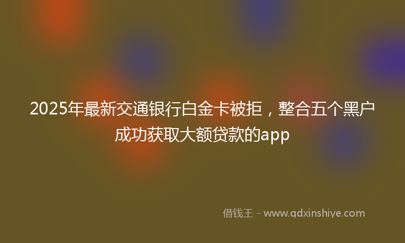 2025年最新交通银行白金卡被拒，整合五个黑户成功获取大额贷款的app