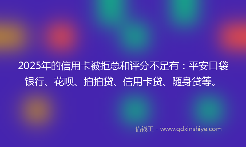 2025年的信用卡被拒总和评分不足有：平安口袋银行、花呗、拍拍贷、信用卡贷、随身贷等。