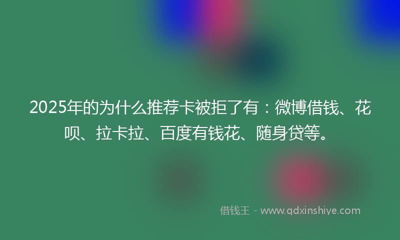 2025年的为什么推荐卡被拒了有：微博借钱、花呗、拉卡拉、百度有钱花、随身贷等。