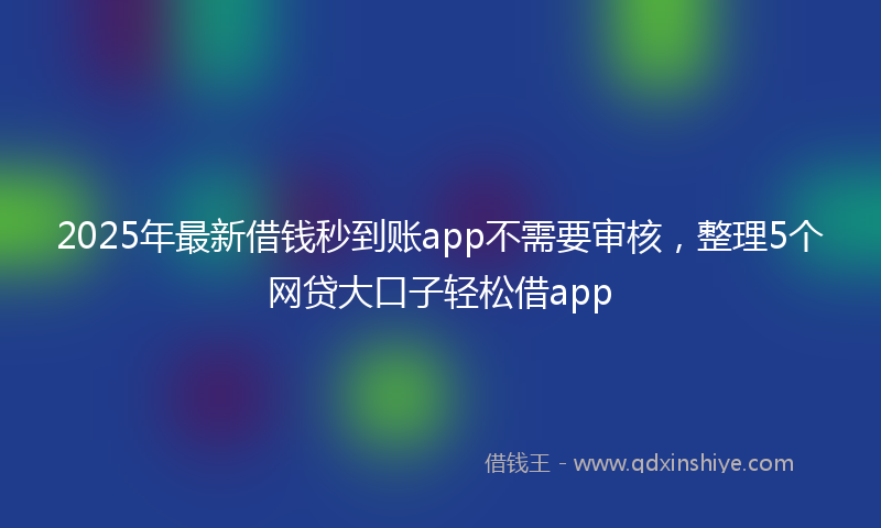 2025年最新借钱秒到账app不需要审核，整理5个网贷大口子轻松借app