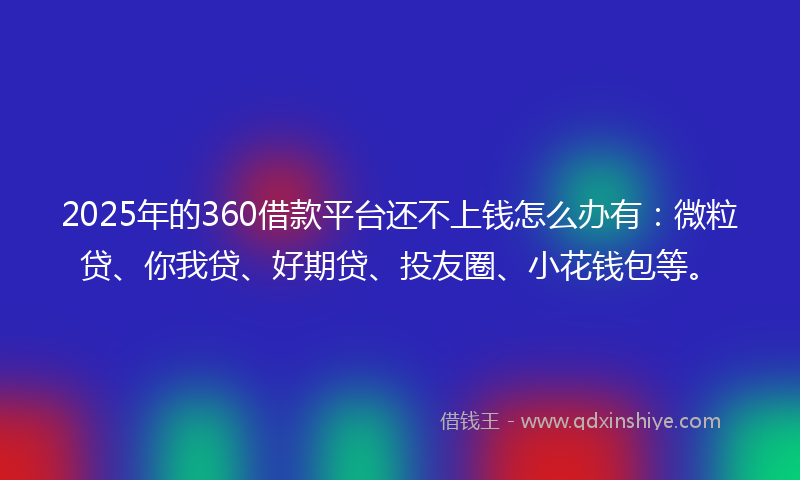 2025年的360借款平台还不上钱怎么办有：微粒贷、你我贷、好期贷、投友圈、小花钱包等。