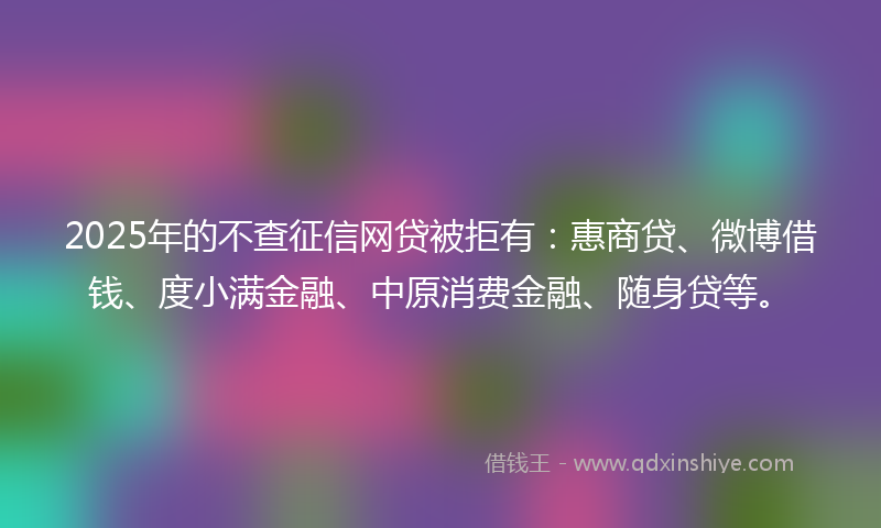 2025年的不查征信网贷被拒有：惠商贷、微博借钱、度小满金融、中原消费金融、随身贷等。