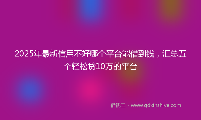2025年最新信用不好哪个平台能借到钱，汇总五个轻松贷10万的平台
